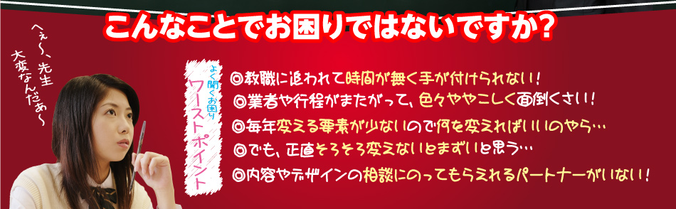 [よく聞くお困りワーストポイント]こんなことでお困りではないですか？ ◎教職に追われて時間が無く手が付けられない！◎業者や行程がまたがって、色々ややこしく面倒くさい！◎毎年変える要素が少ないので何を変えればいいのやら…◎でも、正直そろそろ変えないとまずいと思う…◎内容やデザインの相談にのってもらえれるパートナーがいない！