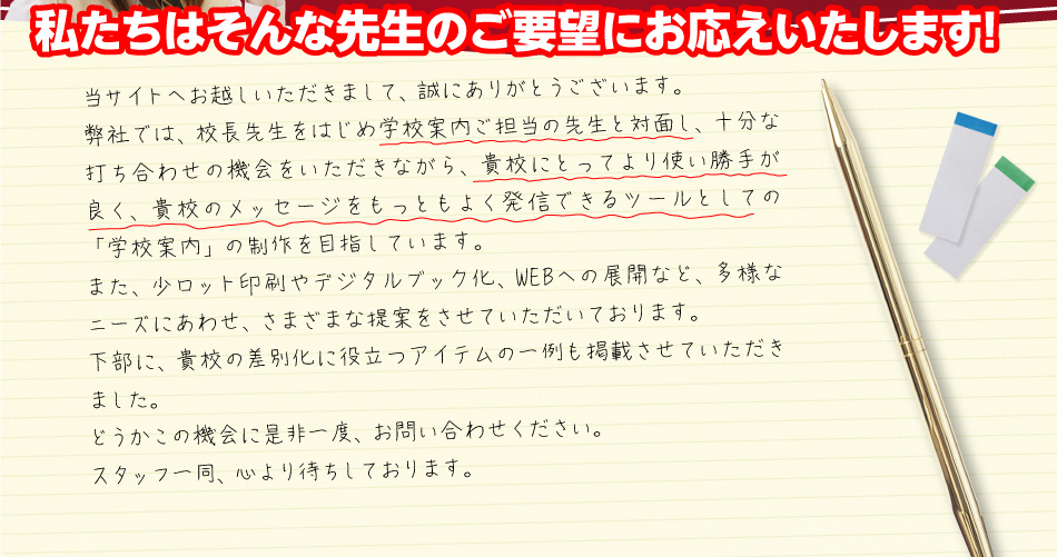 私たちはそんな先生のご要望にお応えいたします!当サイトへお越しいただきまして、誠にありがとうございます。弊社では、校長先生をはじめ学校案内ご担当の先生と対面し、十分な打ち合わせの機会をいただきながら、貴校にとってより使い勝手が良く、貴校のメッセージをもっともよく発信できるツールとしての「学校案内」の制作を目指しています。また、少ロット印刷やデジタルブック化、WEBへの展開など、多様なニーズにあわせ、さまざまな提案をさせていただいております。下部に、貴校の差別化に役立つアイテムの一例も掲載させていただきました。どうかこの機会に是非一度、お問い合わせください。スタッフ一同、心より待ちしております。